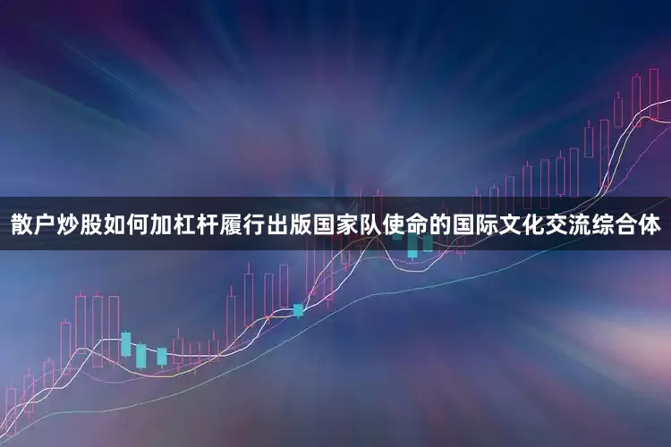 散户炒股如何加杠杆履行出版国家队使命的国际文化交流综合体