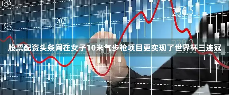股票配资头条网在女子10米气步枪项目更实现了世界杯三连冠