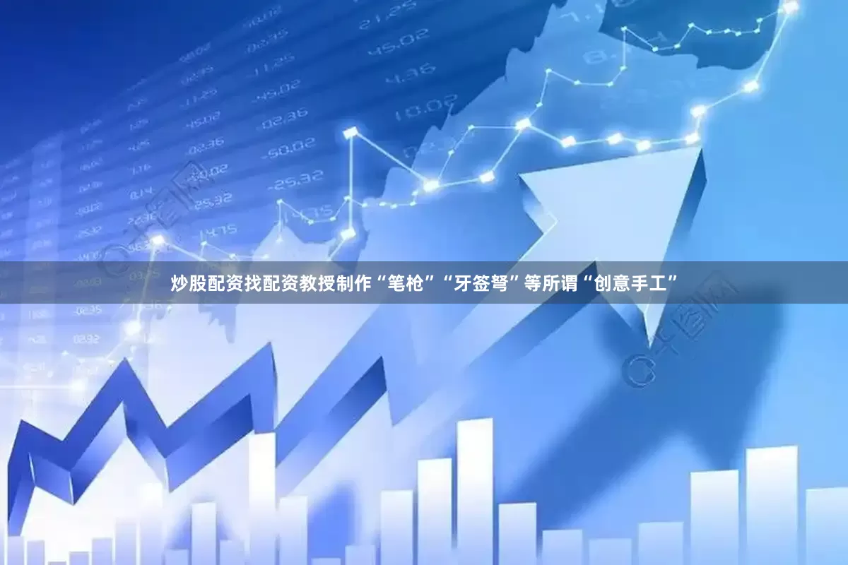 炒股配资找配资教授制作“笔枪”“牙签弩”等所谓“创意手工”